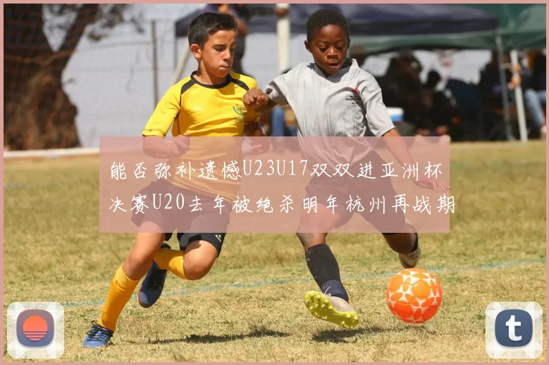 能否弥补遗憾U23U17双双进亚洲杯决赛U20去年被绝杀明年杭州再战期待辉煌