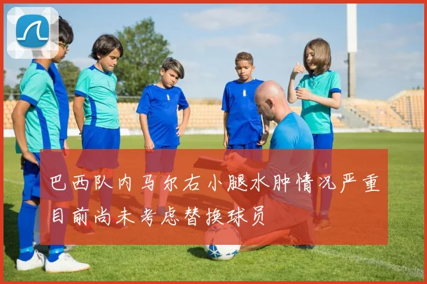 巴西队内马尔右小腿水肿情况严重目前尚未考虑替换球员