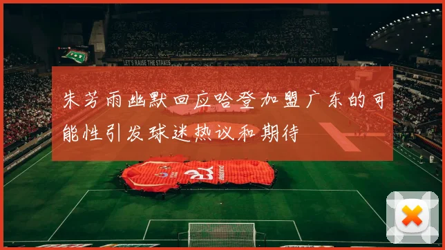朱芳雨幽默回应哈登加盟广东的可能性引发球迷热议和期待