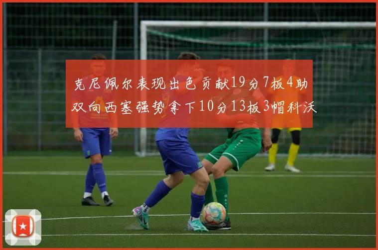 克尼佩尔表现出色贡献19分7板4助双向西塞强势拿下10分13板3帽科沃德也有17分2帽的精彩表现