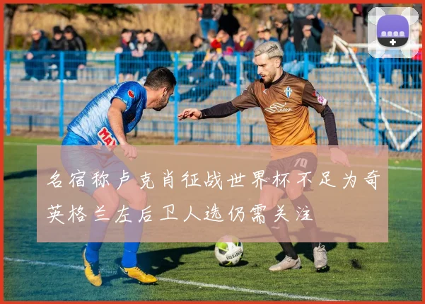 名宿称卢克肖征战世界杯不足为奇英格兰左后卫人选仍需关注