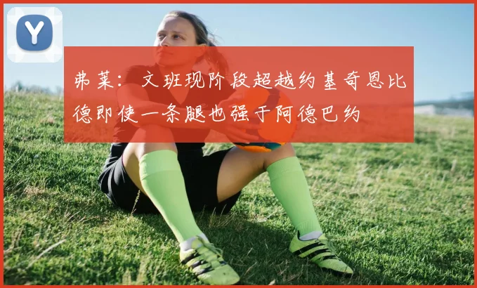 弗莱：文班现阶段超越约基奇恩比德即使一条腿也强于阿德巴约