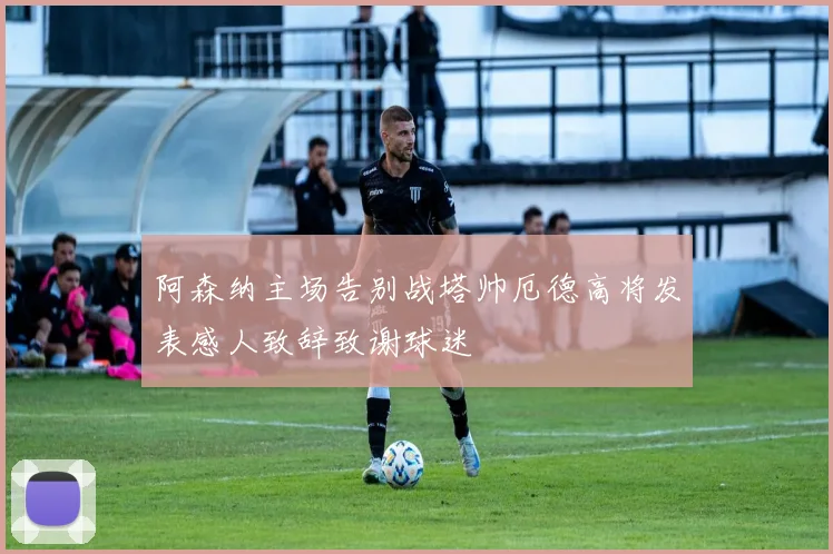 阿森纳主场告别战塔帅厄德高将发表感人致辞致谢球迷