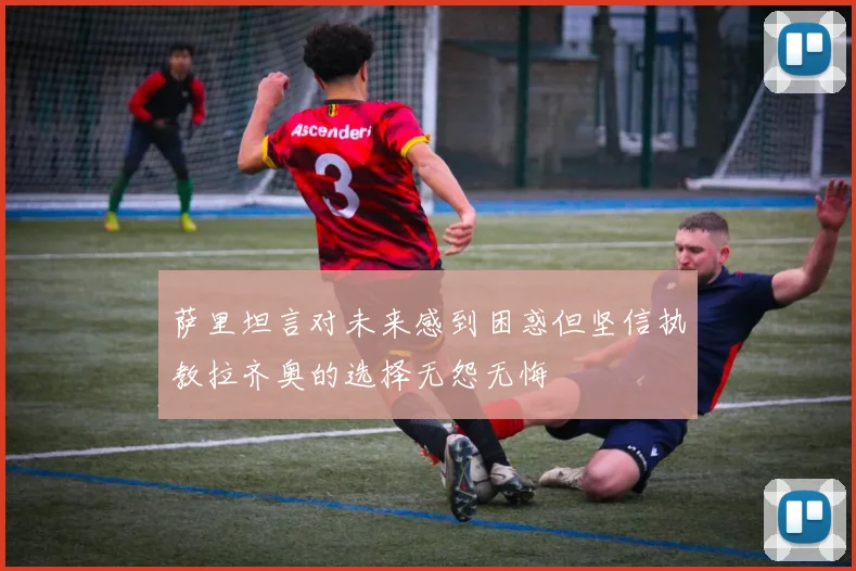 萨里坦言对未来感到困惑但坚信执教拉齐奥的选择无怨无悔