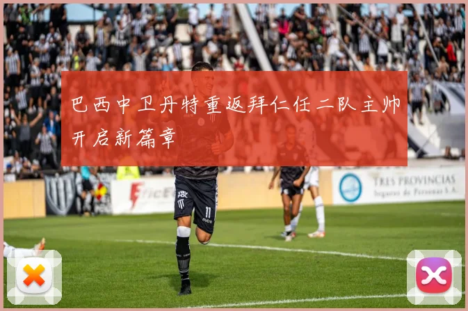 巴西中卫丹特重返拜仁任二队主帅开启新篇章