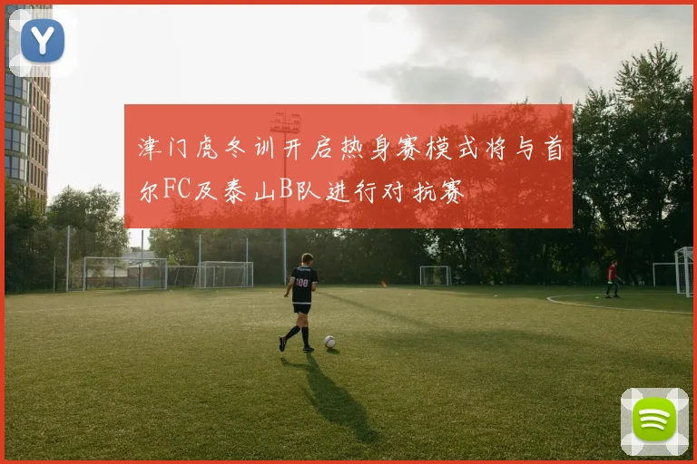 津门虎冬训开启热身赛模式将与首尔FC及泰山B队进行对抗赛