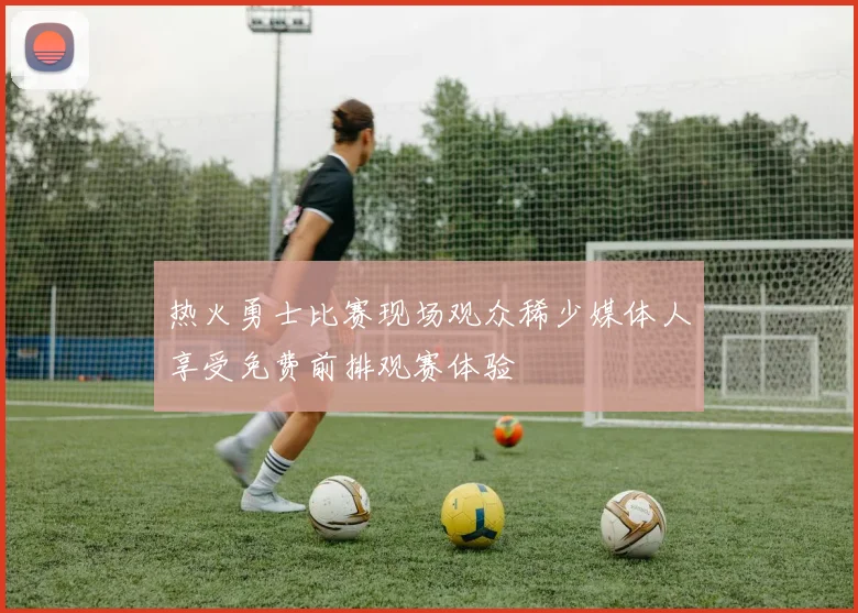 热火勇士比赛现场观众稀少媒体人享受免费前排观赛体验