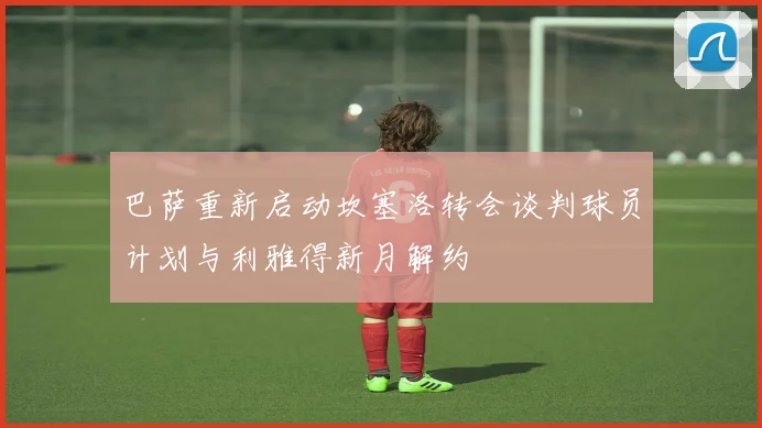 巴萨重新启动坎塞洛转会谈判球员计划与利雅得新月解约